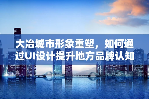 大冶城市形象重塑，如何通过UI设计提升地方品牌认知度？