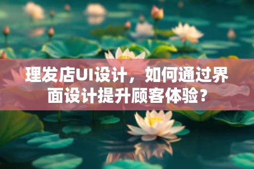 理发店UI设计，如何通过界面设计提升顾客体验？