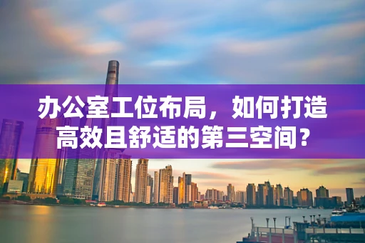 办公室工位布局，如何打造高效且舒适的第三空间？