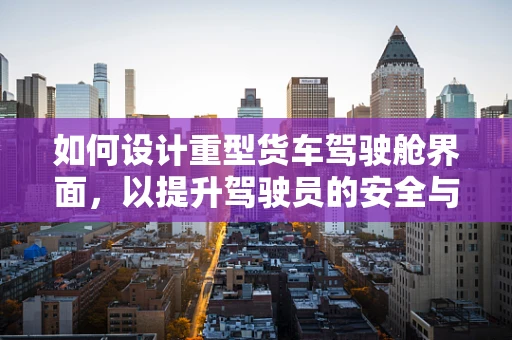 如何设计重型货车驾驶舱界面，以提升驾驶员的安全与效率？