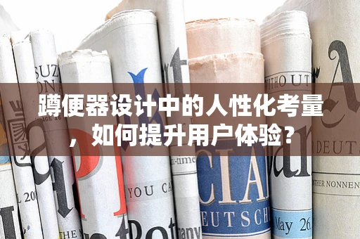 蹲便器设计中的人性化考量，如何提升用户体验？