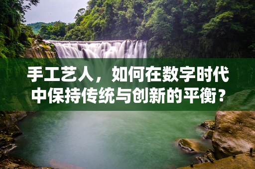 手工艺人，如何在数字时代中保持传统与创新的平衡？