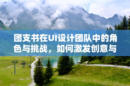 团支书在UI设计团队中的角色与挑战，如何激发创意与团队协作的火花？