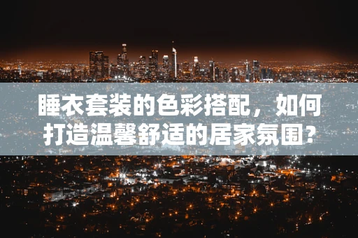 睡衣套装的色彩搭配，如何打造温馨舒适的居家氛围？