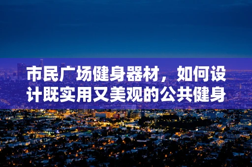 市民广场健身器材，如何设计既实用又美观的公共健身空间？