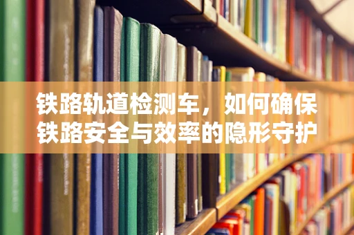 铁路轨道检测车，如何确保铁路安全与效率的隐形守护者？