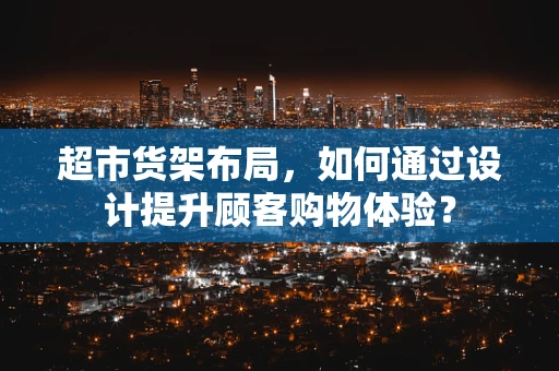 超市货架布局，如何通过设计提升顾客购物体验？