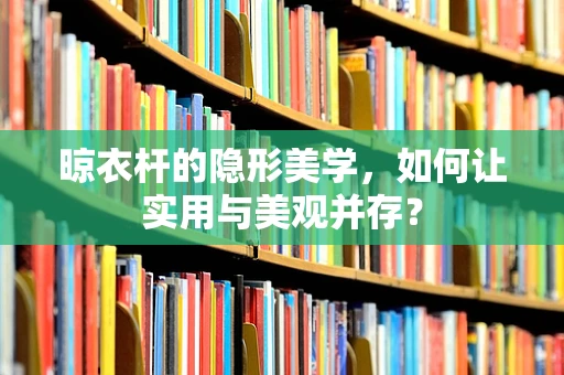 晾衣杆的隐形美学，如何让实用与美观并存？
