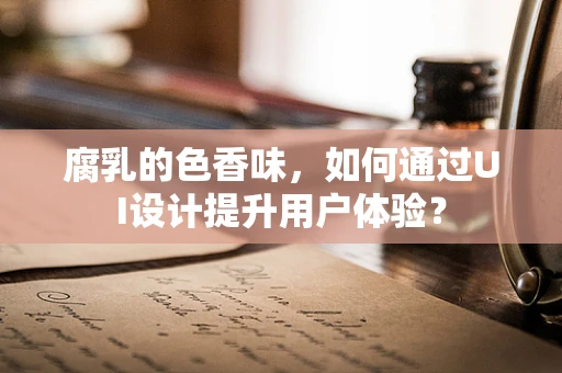 腐乳的色香味，如何通过UI设计提升用户体验？