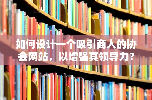 如何设计一个吸引商人的协会网站，以增强其领导力？