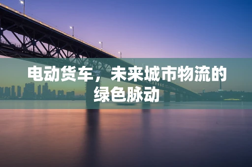 电动货车，未来城市物流的绿色脉动