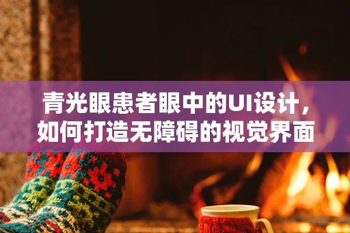 青光眼患者眼中的UI设计，如何打造无障碍的视觉界面？
