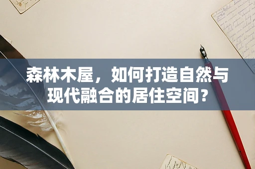森林木屋，如何打造自然与现代融合的居住空间？