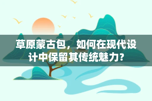 草原蒙古包，如何在现代设计中保留其传统魅力？
