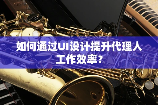 如何通过UI设计提升代理人工作效率？