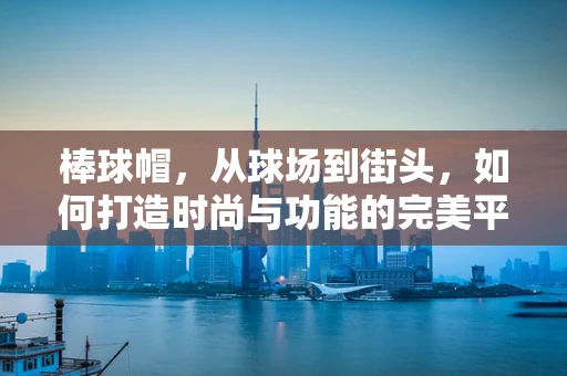 棒球帽，从球场到街头，如何打造时尚与功能的完美平衡？