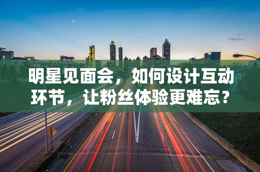 明星见面会，如何设计互动环节，让粉丝体验更难忘？