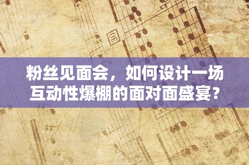 粉丝见面会，如何设计一场互动性爆棚的面对面盛宴？