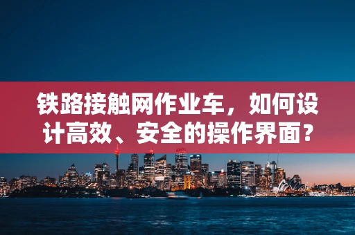 铁路接触网作业车，如何设计高效、安全的操作界面？