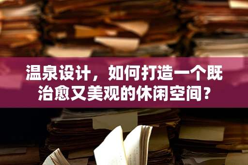 温泉设计，如何打造一个既治愈又美观的休闲空间？