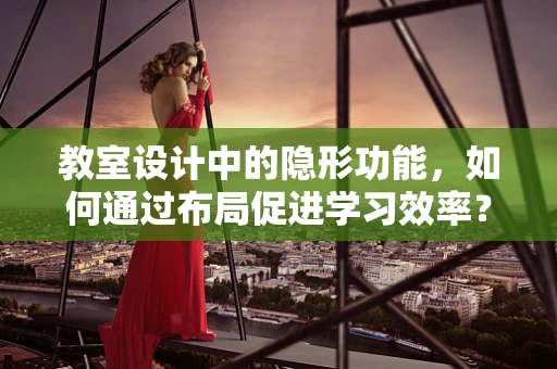 教室设计中的隐形功能，如何通过布局促进学习效率？