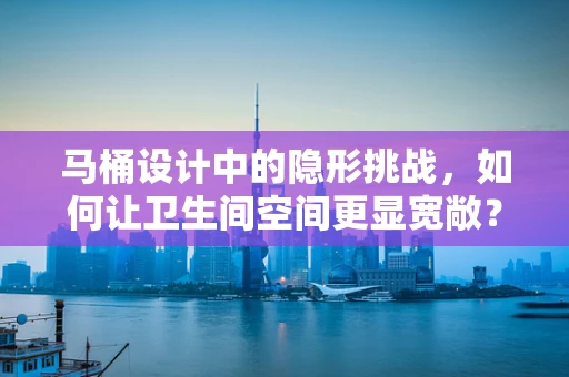 马桶设计中的隐形挑战，如何让卫生间空间更显宽敞？