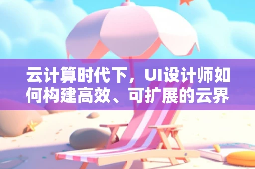 云计算时代下，UI设计师如何构建高效、可扩展的云界面？