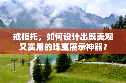 戒指托，如何设计出既美观又实用的珠宝展示神器？