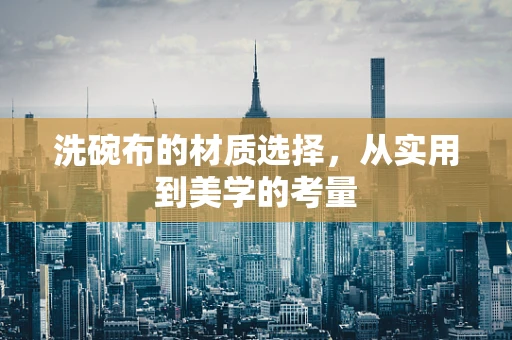 洗碗布的材质选择，从实用到美学的考量