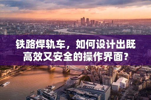 铁路焊轨车，如何设计出既高效又安全的操作界面？