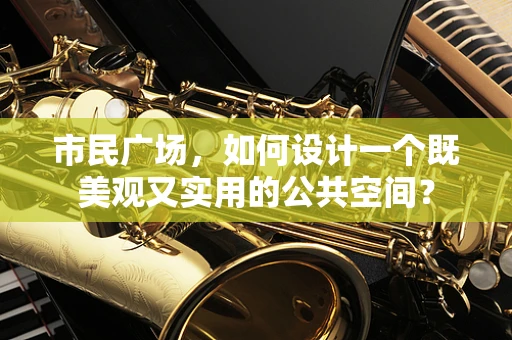 市民广场，如何设计一个既美观又实用的公共空间？