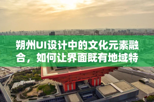 朔州UI设计中的文化元素融合，如何让界面既有地域特色又具现代感？