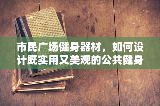 市民广场健身器材，如何设计既实用又美观的公共健身空间？