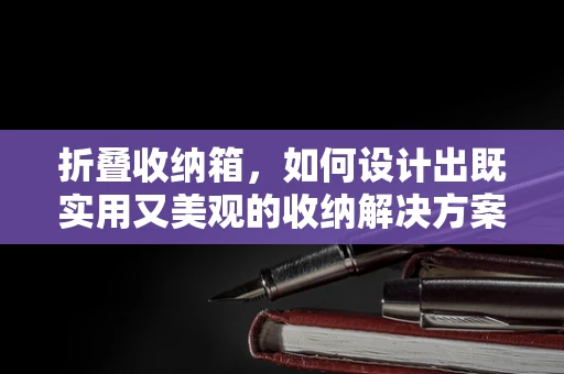 折叠收纳箱，如何设计出既实用又美观的收纳解决方案？