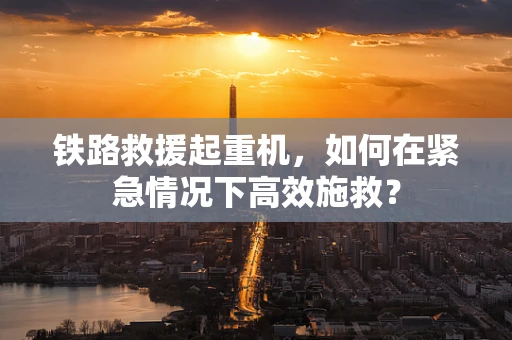 铁路救援起重机，如何在紧急情况下高效施救？