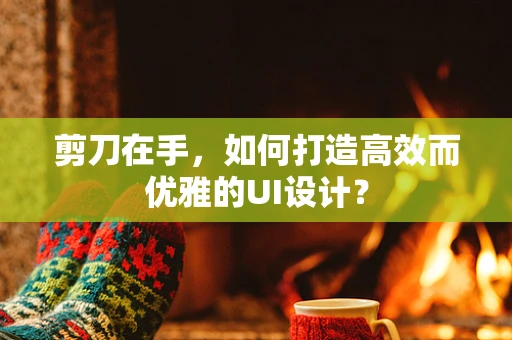 剪刀在手，如何打造高效而优雅的UI设计？