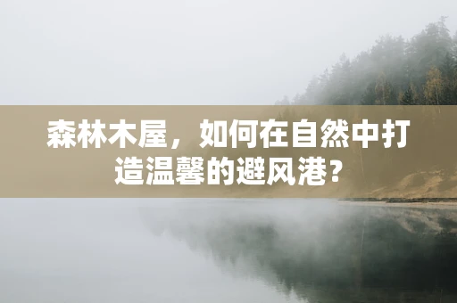 森林木屋，如何在自然中打造温馨的避风港？