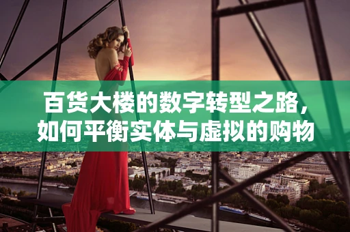 百货大楼的数字转型之路，如何平衡实体与虚拟的购物体验？
