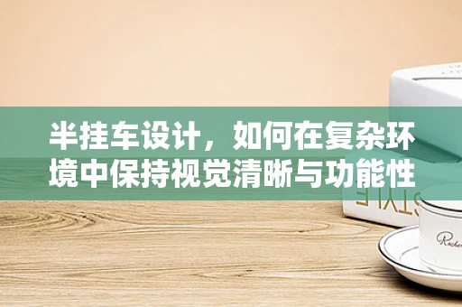 半挂车设计，如何在复杂环境中保持视觉清晰与功能性的平衡？