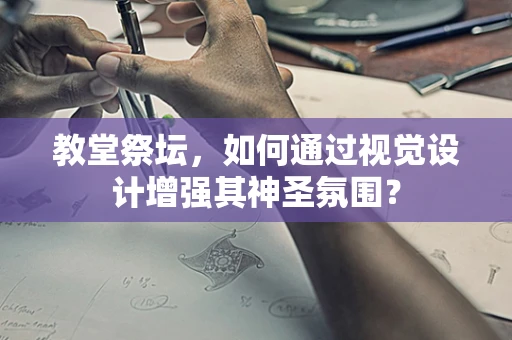 教堂祭坛，如何通过视觉设计增强其神圣氛围？