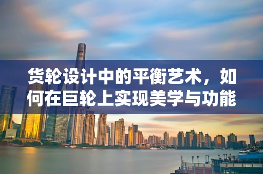 货轮设计中的平衡艺术，如何在巨轮上实现美学与功能的和谐统一？