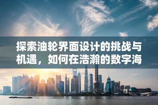 探索油轮界面设计的挑战与机遇，如何在浩瀚的数字海洋中导航？