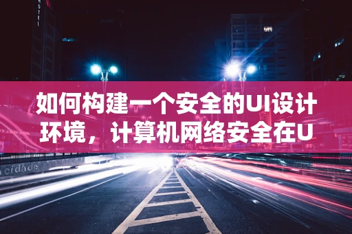 如何构建一个安全的UI设计环境，计算机网络安全在UI设计中的重要性