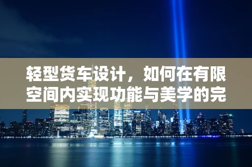 轻型货车设计，如何在有限空间内实现功能与美学的完美平衡？