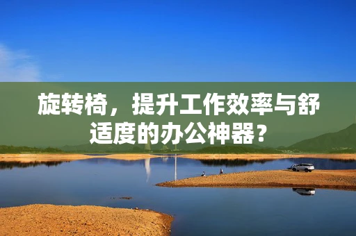 旋转椅，提升工作效率与舒适度的办公神器？