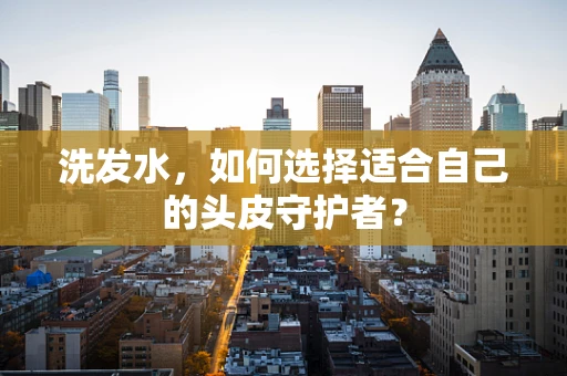 洗发水，如何选择适合自己的头皮守护者？