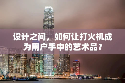 设计之问，如何让打火机成为用户手中的艺术品？
