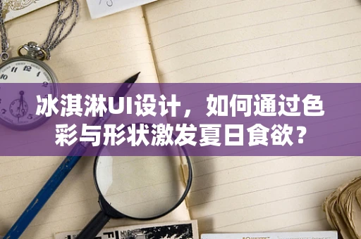 冰淇淋UI设计，如何通过色彩与形状激发夏日食欲？