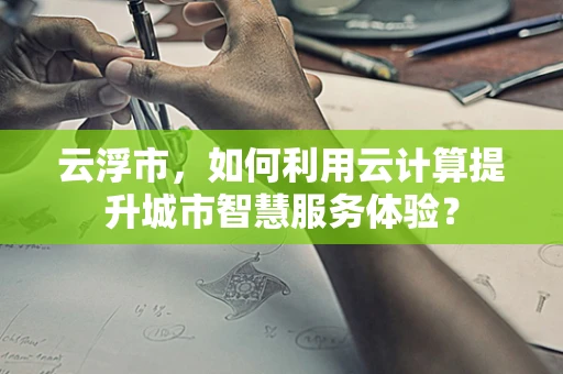 云浮市，如何利用云计算提升城市智慧服务体验？