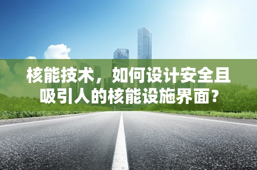 核能技术，如何设计安全且吸引人的核能设施界面？